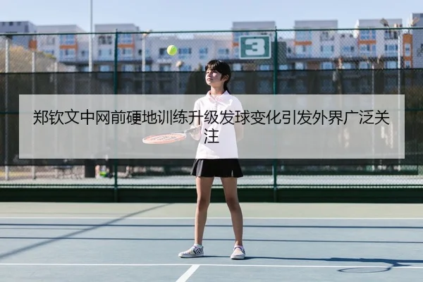 郑钦文中网前硬地训练升级发球变化引发外界广泛关注 | BOYUSPORT